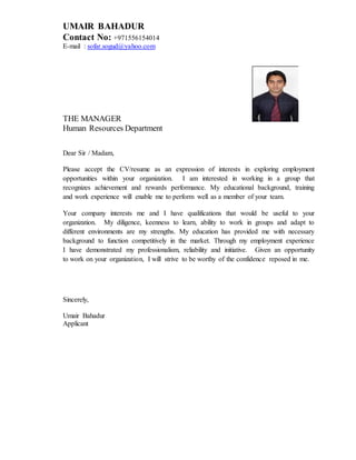 UMAIR BAHADUR
Contact No: +971556154014
E-mail : sofar.sogud@yahoo.com
THE MANAGER
Human Resources Department
Dear Sir / Madam,
Please accept the CV/resume as an expression of interests in exploring employment
opportunities within your organization. I am interested in working in a group that
recognizes achievement and rewards performance. My educational background, training
and work experience will enable me to perform well as a member of your team.
Your company interests me and I have qualifications that would be useful to your
organization. My diligence, keenness to learn, ability to work in groups and adapt to
different environments are my strengths. My education has provided me with necessary
background to function competitively in the market. Through my employment experience
I have demonstrated my professionalism, reliability and initiative. Given an opportunity
to work on your organization, I will strive to be worthy of the confidence reposed in me.
Sincerely,
Umair Bahadur
Applicant
 