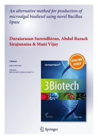 1 23
3 Biotech
ISSN 2190-572X
3 Biotech
DOI 10.1007/s13205-014-0271-4
An alternative method for production of
microalgal biodiesel using novel Bacillus
lipase
Duraiarasan Surendhiran, Abdul Razack
Sirajunnisa & Mani Vijay
 