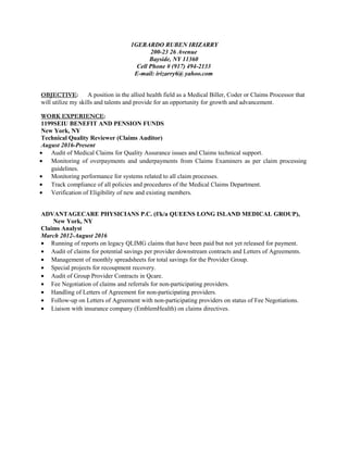 1GERARDO RUBEN IRIZARRY
200-23 26 Avenue
Bayside, NY 11360
Cell Phone # (917) 494-2133
E-mail: irizarry6@ yahoo.com
OBJECTIVE: A position in the allied health field as a Medical Biller, Coder or Claims Processor that
will utilize my skills and talents and provide for an opportunity for growth and advancement.
WORK EXPERIENCE:
1199SEIU BENEFIT AND PENSION FUNDS
New York, NY
Technical Quality Reviewer (Claims Auditor)
August 2016-Present
• Audit of Medical Claims for Quality Assurance issues and Claims technical support.
• Monitoring of overpayments and underpayments from Claims Examiners as per claim processing
guidelines.
• Monitoring performance for systems related to all claim processes.
• Track compliance of all policies and procedures of the Medical Claims Department.
• Verification of Eligibility of new and existing members.
ADVANTAGECARE PHYSICIANS P.C. (f/k/a QUEENS LONG ISLAND MEDICAL GROUP),
New York, NY
Claims Analyst
March 2012-August 2016
• Running of reports on legacy QLIMG claims that have been paid but not yet released for payment.
• Audit of claims for potential savings per provider downstream contracts and Letters of Agreements.
• Management of monthly spreadsheets for total savings for the Provider Group.
• Special projects for recoupment recovery.
• Audit of Group Provider Contracts in Qcare.
• Fee Negotiation of claims and referrals for non-participating providers.
• Handling of Letters of Agreement for non-participating providers.
• Follow-up on Letters of Agreement with non-participating providers on status of Fee Negotiations.
• Liaison with insurance company (EmblemHealth) on claims directives.
 