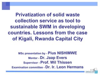 Privatization of solid waste
collection service as tool to
sustainable SWM in developing
countries. Lessons from the case
of Kigali, Rwanda Capital City
1
MSc presentation by - Pius NISHIMWE
Mentor - Dr. Jaap Evers
Supervisor - Prof. Wil Thissen
Examination committee - Dr. Ir. Leon Hermans
 