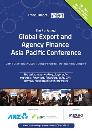 www.euromoneyseminars.com/ECAAsia2016
The ultimate networking platform for
exporters, importers, ﬁnanciers, ECAs, DFIs,
lawyers, multilaterals and corporates
Global Export and
Agency Finance
Asia Paciﬁc Conference
24th & 25th February 2016 | Singapore Marriott Tang Plaza Hotel, Singapore
The 7th Annual
Im
porters
and
exporters
attend
forFR
EE
Platinum sponsors Gold sponsor
 