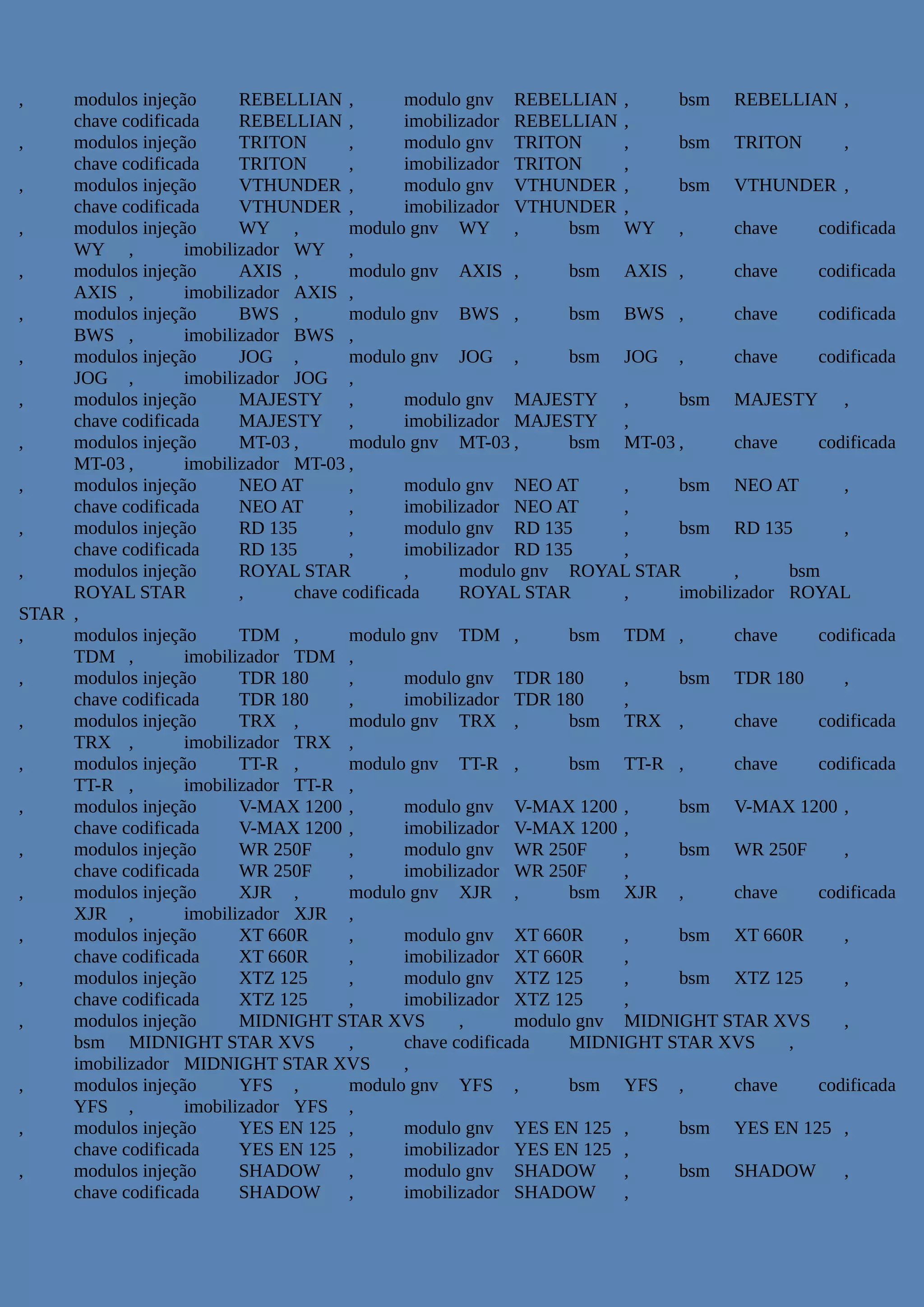 , modulos injeção REBELLIAN , modulo gnv REBELLIAN , bsm REBELLIAN ,
chave codificada REBELLIAN , imobilizador REBELLIAN ,
, modulos injeção TRITON , modulo gnv TRITON , bsm TRITON ,
chave codificada TRITON , imobilizador TRITON ,
, modulos injeção VTHUNDER , modulo gnv VTHUNDER , bsm VTHUNDER ,
chave codificada VTHUNDER , imobilizador VTHUNDER ,
, modulos injeção WY , modulo gnv WY , bsm WY , chave codificada
WY , imobilizador WY ,
, modulos injeção AXIS , modulo gnv AXIS , bsm AXIS , chave codificada
AXIS , imobilizador AXIS ,
, modulos injeção BWS , modulo gnv BWS , bsm BWS , chave codificada
BWS , imobilizador BWS ,
, modulos injeção JOG , modulo gnv JOG , bsm JOG , chave codificada
JOG , imobilizador JOG ,
, modulos injeção MAJESTY , modulo gnv MAJESTY , bsm MAJESTY ,
chave codificada MAJESTY , imobilizador MAJESTY ,
, modulos injeção MT-03 , modulo gnv MT-03 , bsm MT-03 , chave codificada
MT-03 , imobilizador MT-03 ,
, modulos injeção NEO AT , modulo gnv NEO AT , bsm NEO AT ,
chave codificada NEO AT , imobilizador NEO AT ,
, modulos injeção RD 135 , modulo gnv RD 135 , bsm RD 135 ,
chave codificada RD 135 , imobilizador RD 135 ,
, modulos injeção ROYAL STAR , modulo gnv ROYAL STAR , bsm
ROYAL STAR , chave codificada ROYAL STAR , imobilizador ROYAL
STAR ,
, modulos injeção TDM , modulo gnv TDM , bsm TDM , chave codificada
TDM , imobilizador TDM ,
, modulos injeção TDR 180 , modulo gnv TDR 180 , bsm TDR 180 ,
chave codificada TDR 180 , imobilizador TDR 180 ,
, modulos injeção TRX , modulo gnv TRX , bsm TRX , chave codificada
TRX , imobilizador TRX ,
, modulos injeção TT-R , modulo gnv TT-R , bsm TT-R , chave codificada
TT-R , imobilizador TT-R ,
, modulos injeção V-MAX 1200 , modulo gnv V-MAX 1200 , bsm V-MAX 1200 ,
chave codificada V-MAX 1200 , imobilizador V-MAX 1200 ,
, modulos injeção WR 250F , modulo gnv WR 250F , bsm WR 250F ,
chave codificada WR 250F , imobilizador WR 250F ,
, modulos injeção XJR , modulo gnv XJR , bsm XJR , chave codificada
XJR , imobilizador XJR ,
, modulos injeção XT 660R , modulo gnv XT 660R , bsm XT 660R ,
chave codificada XT 660R , imobilizador XT 660R ,
, modulos injeção XTZ 125 , modulo gnv XTZ 125 , bsm XTZ 125 ,
chave codificada XTZ 125 , imobilizador XTZ 125 ,
, modulos injeção MIDNIGHT STAR XVS , modulo gnv MIDNIGHT STAR XVS ,
bsm MIDNIGHT STAR XVS , chave codificada MIDNIGHT STAR XVS ,
imobilizador MIDNIGHT STAR XVS ,
, modulos injeção YFS , modulo gnv YFS , bsm YFS , chave codificada
YFS , imobilizador YFS ,
, modulos injeção YES EN 125 , modulo gnv YES EN 125 , bsm YES EN 125 ,
chave codificada YES EN 125 , imobilizador YES EN 125 ,
, modulos injeção SHADOW , modulo gnv SHADOW , bsm SHADOW ,
chave codificada SHADOW , imobilizador SHADOW ,
 