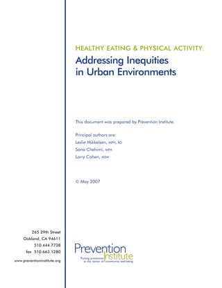 HEALTHY EATING & PHYSICAL ACTIVITY:

                              Addressing Inequities
                              in Urban Environments



                              This document was prepared by Prevention Institute.


                              Principal authors are:
                              Leslie Mikkelsen,     MPH, RD

                              Sana Chehimi,       MPH

                              Larry Cohen,     MSW




                              © May 2007




          265 29th Street
     Oakland, CA 94611
           510.444.7738
      fax 510.663.1280        Prevention
                                   Institute
                                Putting prevention
www.preventioninstitute.org       at the center of community well-being
 