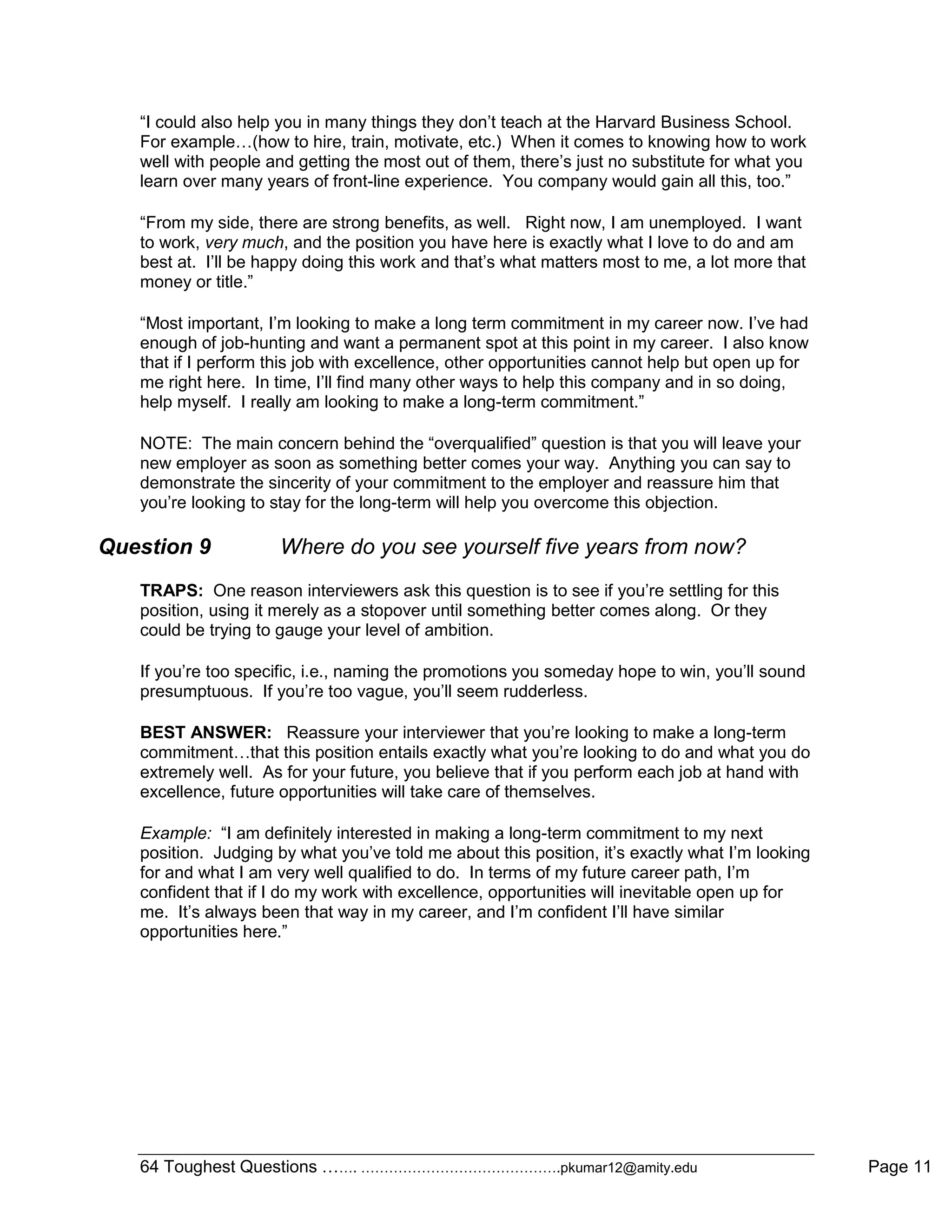 64 Toughest Questions ……. …………………………………….pkumar12@amity.edu Page 11
“I could also help you in many things they don‟t teach at the Harvard Business School.
For example…(how to hire, train, motivate, etc.) When it comes to knowing how to work
well with people and getting the most out of them, there‟s just no substitute for what you
learn over many years of front-line experience. You company would gain all this, too.”
“From my side, there are strong benefits, as well. Right now, I am unemployed. I want
to work, very much, and the position you have here is exactly what I love to do and am
best at. I‟ll be happy doing this work and that‟s what matters most to me, a lot more that
money or title.”
“Most important, I‟m looking to make a long term commitment in my career now. I‟ve had
enough of job-hunting and want a permanent spot at this point in my career. I also know
that if I perform this job with excellence, other opportunities cannot help but open up for
me right here. In time, I‟ll find many other ways to help this company and in so doing,
help myself. I really am looking to make a long-term commitment.”
NOTE: The main concern behind the “overqualified” question is that you will leave your
new employer as soon as something better comes your way. Anything you can say to
demonstrate the sincerity of your commitment to the employer and reassure him that
you‟re looking to stay for the long-term will help you overcome this objection.
Question 9 Where do you see yourself five years from now?
TRAPS: One reason interviewers ask this question is to see if you‟re settling for this
position, using it merely as a stopover until something better comes along. Or they
could be trying to gauge your level of ambition.
If you‟re too specific, i.e., naming the promotions you someday hope to win, you‟ll sound
presumptuous. If you‟re too vague, you‟ll seem rudderless.
BEST ANSWER: Reassure your interviewer that you‟re looking to make a long-term
commitment…that this position entails exactly what you‟re looking to do and what you do
extremely well. As for your future, you believe that if you perform each job at hand with
excellence, future opportunities will take care of themselves.
Example: “I am definitely interested in making a long-term commitment to my next
position. Judging by what you‟ve told me about this position, it‟s exactly what I‟m looking
for and what I am very well qualified to do. In terms of my future career path, I‟m
confident that if I do my work with excellence, opportunities will inevitable open up for
me. It‟s always been that way in my career, and I‟m confident I‟ll have similar
opportunities here.”
 