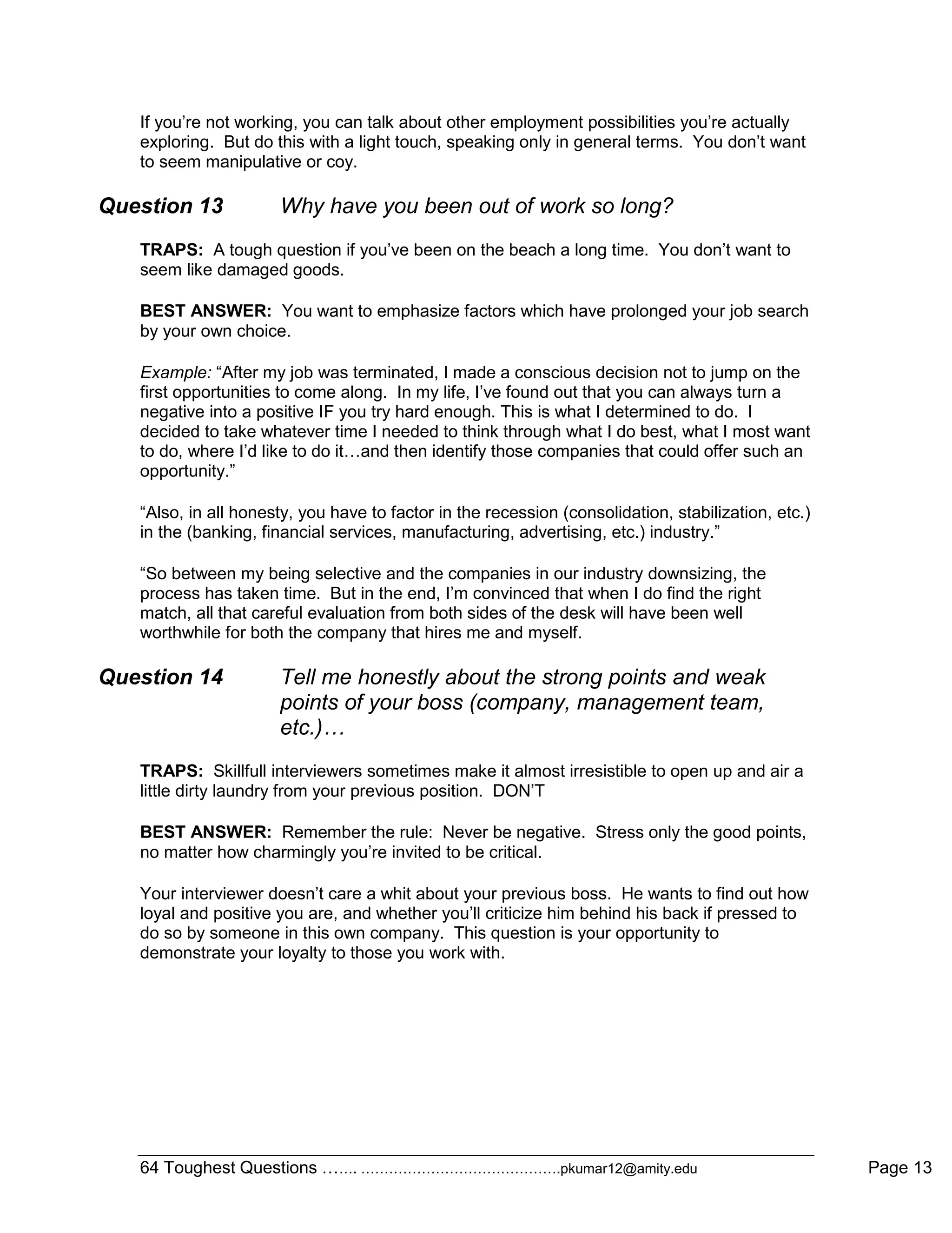 64 Toughest Questions ……. …………………………………….pkumar12@amity.edu Page 13
If you‟re not working, you can talk about other employment possibilities you‟re actually
exploring. But do this with a light touch, speaking only in general terms. You don‟t want
to seem manipulative or coy.
Question 13 Why have you been out of work so long?
TRAPS: A tough question if you‟ve been on the beach a long time. You don‟t want to
seem like damaged goods.
BEST ANSWER: You want to emphasize factors which have prolonged your job search
by your own choice.
Example: “After my job was terminated, I made a conscious decision not to jump on the
first opportunities to come along. In my life, I‟ve found out that you can always turn a
negative into a positive IF you try hard enough. This is what I determined to do. I
decided to take whatever time I needed to think through what I do best, what I most want
to do, where I‟d like to do it…and then identify those companies that could offer such an
opportunity.”
“Also, in all honesty, you have to factor in the recession (consolidation, stabilization, etc.)
in the (banking, financial services, manufacturing, advertising, etc.) industry.”
“So between my being selective and the companies in our industry downsizing, the
process has taken time. But in the end, I‟m convinced that when I do find the right
match, all that careful evaluation from both sides of the desk will have been well
worthwhile for both the company that hires me and myself.
Question 14 Tell me honestly about the strong points and weak
points of your boss (company, management team,
etc.)…
TRAPS: Skillfull interviewers sometimes make it almost irresistible to open up and air a
little dirty laundry from your previous position. DON‟T
BEST ANSWER: Remember the rule: Never be negative. Stress only the good points,
no matter how charmingly you‟re invited to be critical.
Your interviewer doesn‟t care a whit about your previous boss. He wants to find out how
loyal and positive you are, and whether you‟ll criticize him behind his back if pressed to
do so by someone in this own company. This question is your opportunity to
demonstrate your loyalty to those you work with.
 