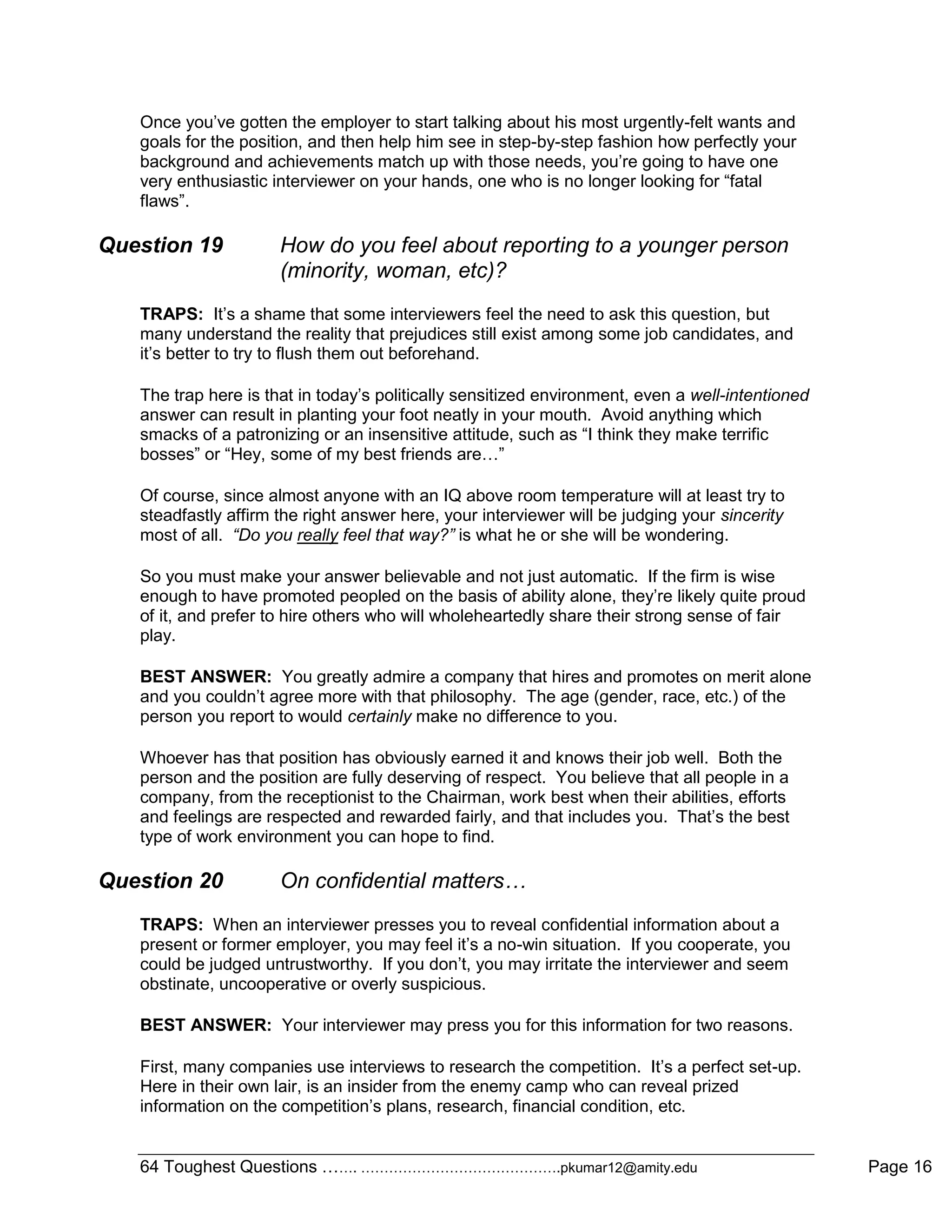 64 Toughest Questions ……. …………………………………….pkumar12@amity.edu Page 16
Once you‟ve gotten the employer to start talking about his most urgently-felt wants and
goals for the position, and then help him see in step-by-step fashion how perfectly your
background and achievements match up with those needs, you‟re going to have one
very enthusiastic interviewer on your hands, one who is no longer looking for “fatal
flaws”.
Question 19 How do you feel about reporting to a younger person
(minority, woman, etc)?
TRAPS: It‟s a shame that some interviewers feel the need to ask this question, but
many understand the reality that prejudices still exist among some job candidates, and
it‟s better to try to flush them out beforehand.
The trap here is that in today‟s politically sensitized environment, even a well-intentioned
answer can result in planting your foot neatly in your mouth. Avoid anything which
smacks of a patronizing or an insensitive attitude, such as “I think they make terrific
bosses” or “Hey, some of my best friends are…”
Of course, since almost anyone with an IQ above room temperature will at least try to
steadfastly affirm the right answer here, your interviewer will be judging your sincerity
most of all. “Do you really feel that way?” is what he or she will be wondering.
So you must make your answer believable and not just automatic. If the firm is wise
enough to have promoted peopled on the basis of ability alone, they‟re likely quite proud
of it, and prefer to hire others who will wholeheartedly share their strong sense of fair
play.
BEST ANSWER: You greatly admire a company that hires and promotes on merit alone
and you couldn‟t agree more with that philosophy. The age (gender, race, etc.) of the
person you report to would certainly make no difference to you.
Whoever has that position has obviously earned it and knows their job well. Both the
person and the position are fully deserving of respect. You believe that all people in a
company, from the receptionist to the Chairman, work best when their abilities, efforts
and feelings are respected and rewarded fairly, and that includes you. That‟s the best
type of work environment you can hope to find.
Question 20 On confidential matters…
TRAPS: When an interviewer presses you to reveal confidential information about a
present or former employer, you may feel it‟s a no-win situation. If you cooperate, you
could be judged untrustworthy. If you don‟t, you may irritate the interviewer and seem
obstinate, uncooperative or overly suspicious.
BEST ANSWER: Your interviewer may press you for this information for two reasons.
First, many companies use interviews to research the competition. It‟s a perfect set-up.
Here in their own lair, is an insider from the enemy camp who can reveal prized
information on the competition‟s plans, research, financial condition, etc.
 