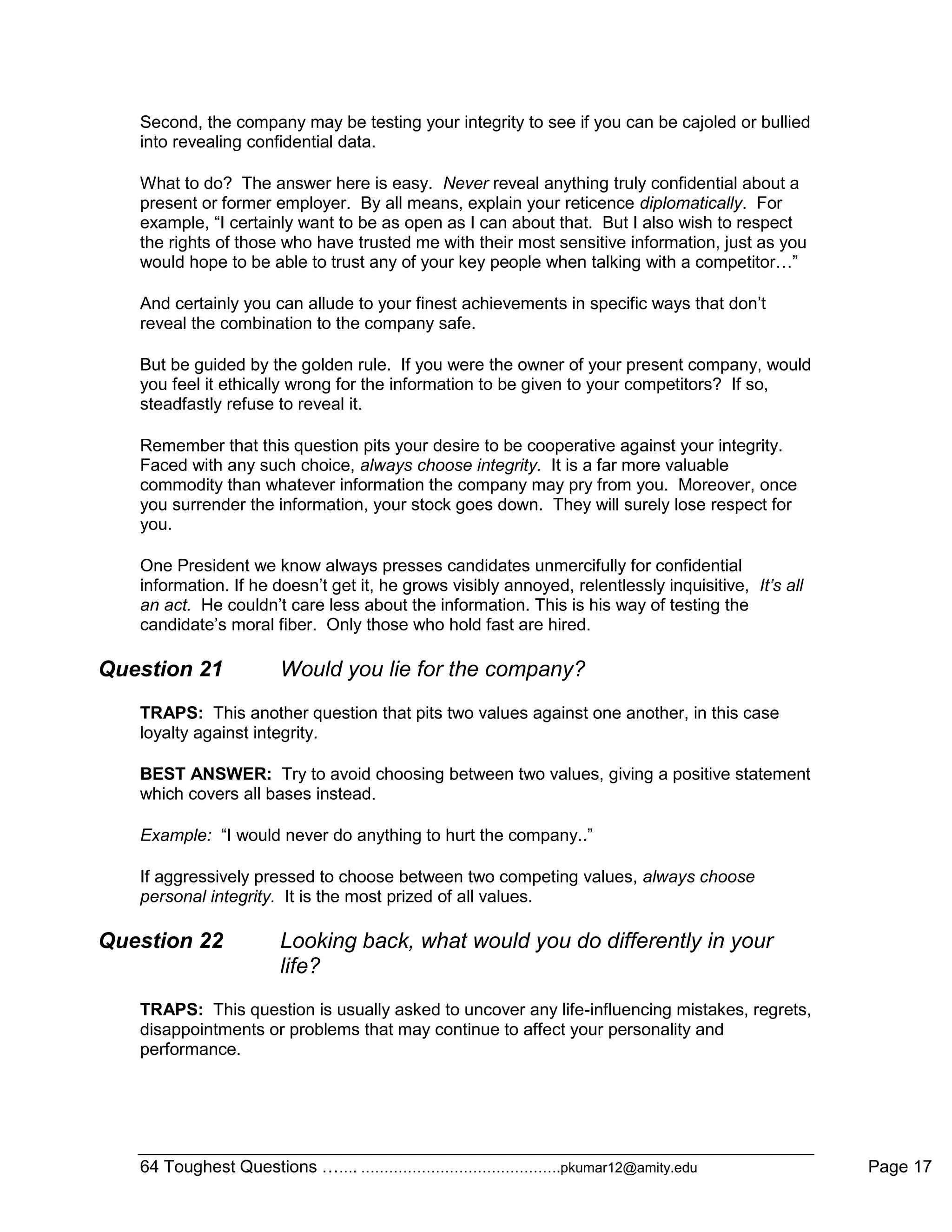 64 Toughest Questions ……. …………………………………….pkumar12@amity.edu Page 17
Second, the company may be testing your integrity to see if you can be cajoled or bullied
into revealing confidential data.
What to do? The answer here is easy. Never reveal anything truly confidential about a
present or former employer. By all means, explain your reticence diplomatically. For
example, “I certainly want to be as open as I can about that. But I also wish to respect
the rights of those who have trusted me with their most sensitive information, just as you
would hope to be able to trust any of your key people when talking with a competitor…”
And certainly you can allude to your finest achievements in specific ways that don‟t
reveal the combination to the company safe.
But be guided by the golden rule. If you were the owner of your present company, would
you feel it ethically wrong for the information to be given to your competitors? If so,
steadfastly refuse to reveal it.
Remember that this question pits your desire to be cooperative against your integrity.
Faced with any such choice, always choose integrity. It is a far more valuable
commodity than whatever information the company may pry from you. Moreover, once
you surrender the information, your stock goes down. They will surely lose respect for
you.
One President we know always presses candidates unmercifully for confidential
information. If he doesn‟t get it, he grows visibly annoyed, relentlessly inquisitive, It’s all
an act. He couldn‟t care less about the information. This is his way of testing the
candidate‟s moral fiber. Only those who hold fast are hired.
Question 21 Would you lie for the company?
TRAPS: This another question that pits two values against one another, in this case
loyalty against integrity.
BEST ANSWER: Try to avoid choosing between two values, giving a positive statement
which covers all bases instead.
Example: “I would never do anything to hurt the company..”
If aggressively pressed to choose between two competing values, always choose
personal integrity. It is the most prized of all values.
Question 22 Looking back, what would you do differently in your
life?
TRAPS: This question is usually asked to uncover any life-influencing mistakes, regrets,
disappointments or problems that may continue to affect your personality and
performance.
 