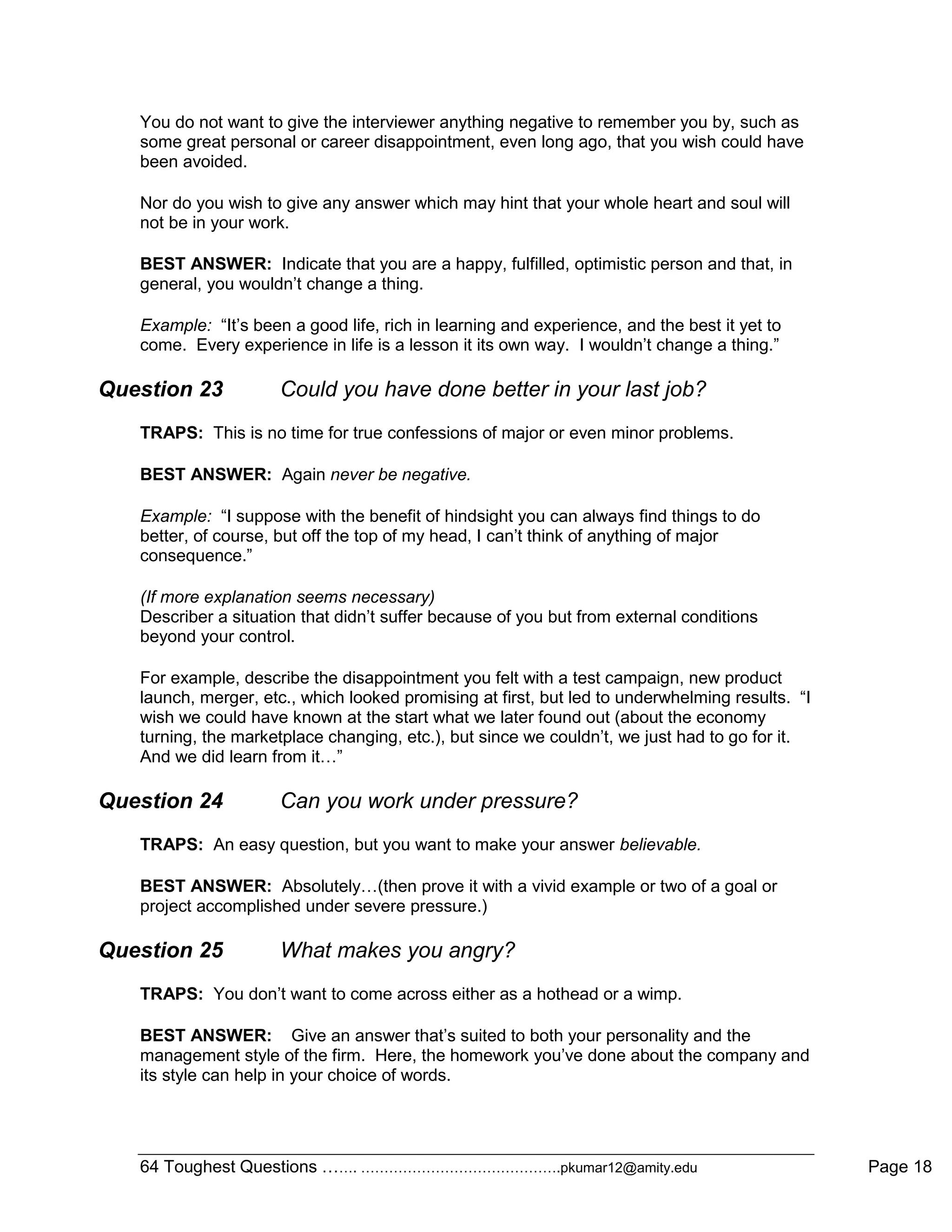 64 Toughest Questions ……. …………………………………….pkumar12@amity.edu Page 18
You do not want to give the interviewer anything negative to remember you by, such as
some great personal or career disappointment, even long ago, that you wish could have
been avoided.
Nor do you wish to give any answer which may hint that your whole heart and soul will
not be in your work.
BEST ANSWER: Indicate that you are a happy, fulfilled, optimistic person and that, in
general, you wouldn‟t change a thing.
Example: “It‟s been a good life, rich in learning and experience, and the best it yet to
come. Every experience in life is a lesson it its own way. I wouldn‟t change a thing.”
Question 23 Could you have done better in your last job?
TRAPS: This is no time for true confessions of major or even minor problems.
BEST ANSWER: Again never be negative.
Example: “I suppose with the benefit of hindsight you can always find things to do
better, of course, but off the top of my head, I can‟t think of anything of major
consequence.”
(If more explanation seems necessary)
Describer a situation that didn‟t suffer because of you but from external conditions
beyond your control.
For example, describe the disappointment you felt with a test campaign, new product
launch, merger, etc., which looked promising at first, but led to underwhelming results. “I
wish we could have known at the start what we later found out (about the economy
turning, the marketplace changing, etc.), but since we couldn‟t, we just had to go for it.
And we did learn from it…”
Question 24 Can you work under pressure?
TRAPS: An easy question, but you want to make your answer believable.
BEST ANSWER: Absolutely…(then prove it with a vivid example or two of a goal or
project accomplished under severe pressure.)
Question 25 What makes you angry?
TRAPS: You don‟t want to come across either as a hothead or a wimp.
BEST ANSWER: Give an answer that‟s suited to both your personality and the
management style of the firm. Here, the homework you‟ve done about the company and
its style can help in your choice of words.
 