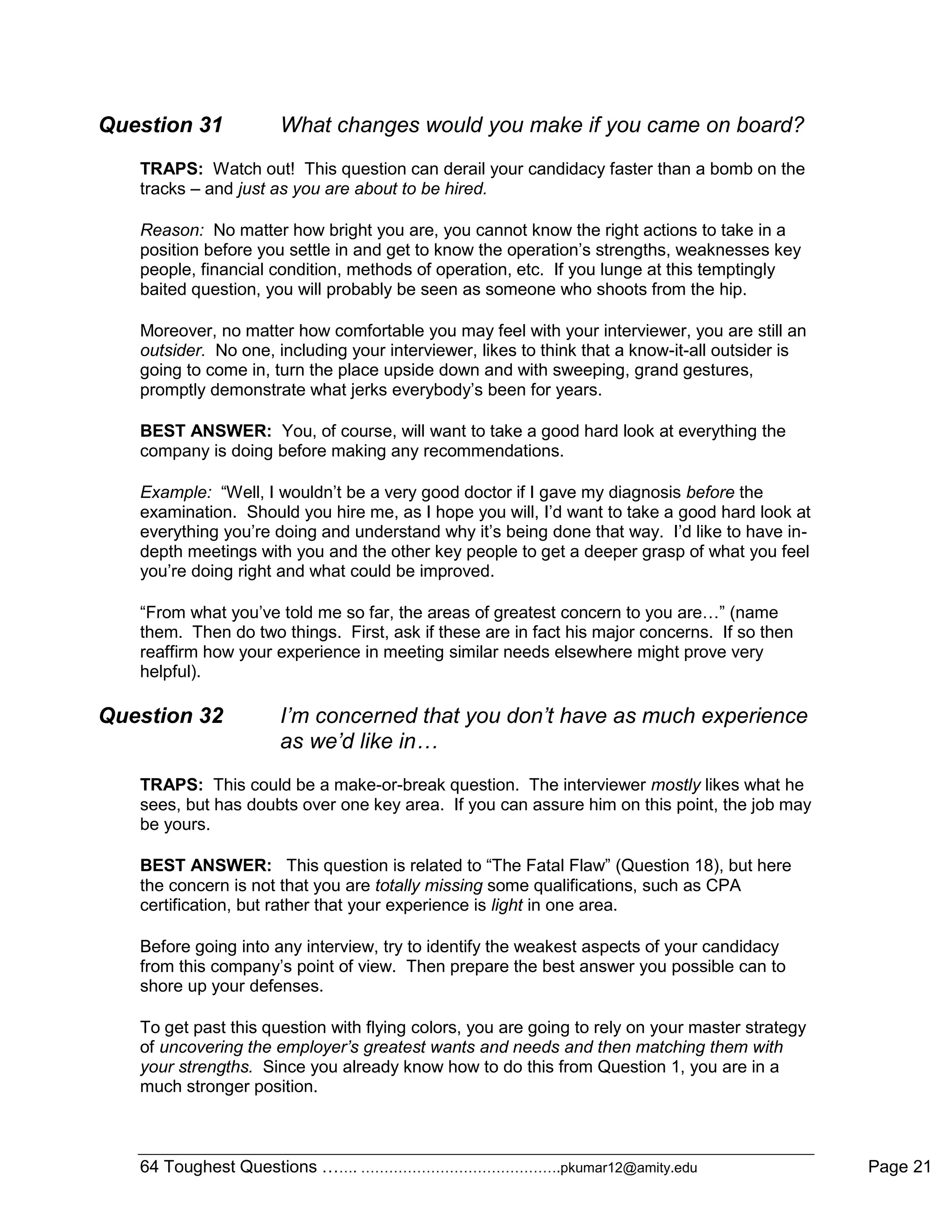 64 Toughest Questions ……. …………………………………….pkumar12@amity.edu Page 21
Question 31 What changes would you make if you came on board?
TRAPS: Watch out! This question can derail your candidacy faster than a bomb on the
tracks – and just as you are about to be hired.
Reason: No matter how bright you are, you cannot know the right actions to take in a
position before you settle in and get to know the operation‟s strengths, weaknesses key
people, financial condition, methods of operation, etc. If you lunge at this temptingly
baited question, you will probably be seen as someone who shoots from the hip.
Moreover, no matter how comfortable you may feel with your interviewer, you are still an
outsider. No one, including your interviewer, likes to think that a know-it-all outsider is
going to come in, turn the place upside down and with sweeping, grand gestures,
promptly demonstrate what jerks everybody‟s been for years.
BEST ANSWER: You, of course, will want to take a good hard look at everything the
company is doing before making any recommendations.
Example: “Well, I wouldn‟t be a very good doctor if I gave my diagnosis before the
examination. Should you hire me, as I hope you will, I‟d want to take a good hard look at
everything you‟re doing and understand why it‟s being done that way. I‟d like to have in-
depth meetings with you and the other key people to get a deeper grasp of what you feel
you‟re doing right and what could be improved.
“From what you‟ve told me so far, the areas of greatest concern to you are…” (name
them. Then do two things. First, ask if these are in fact his major concerns. If so then
reaffirm how your experience in meeting similar needs elsewhere might prove very
helpful).
Question 32 I’m concerned that you don’t have as much experience
as we’d like in…
TRAPS: This could be a make-or-break question. The interviewer mostly likes what he
sees, but has doubts over one key area. If you can assure him on this point, the job may
be yours.
BEST ANSWER: This question is related to “The Fatal Flaw” (Question 18), but here
the concern is not that you are totally missing some qualifications, such as CPA
certification, but rather that your experience is light in one area.
Before going into any interview, try to identify the weakest aspects of your candidacy
from this company‟s point of view. Then prepare the best answer you possible can to
shore up your defenses.
To get past this question with flying colors, you are going to rely on your master strategy
of uncovering the employer’s greatest wants and needs and then matching them with
your strengths. Since you already know how to do this from Question 1, you are in a
much stronger position.
 