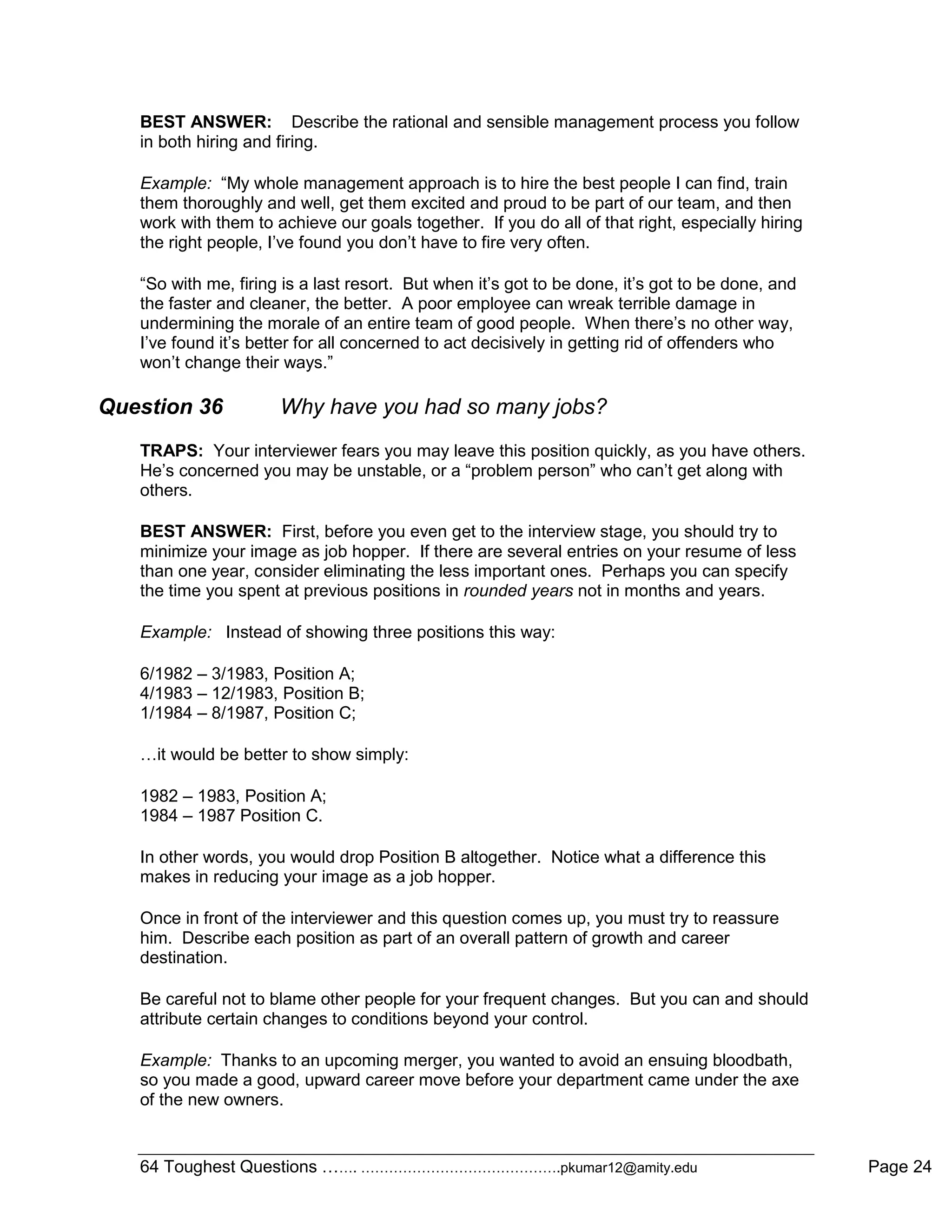 64 Toughest Questions ……. …………………………………….pkumar12@amity.edu Page 24
BEST ANSWER: Describe the rational and sensible management process you follow
in both hiring and firing.
Example: “My whole management approach is to hire the best people I can find, train
them thoroughly and well, get them excited and proud to be part of our team, and then
work with them to achieve our goals together. If you do all of that right, especially hiring
the right people, I‟ve found you don‟t have to fire very often.
“So with me, firing is a last resort. But when it‟s got to be done, it‟s got to be done, and
the faster and cleaner, the better. A poor employee can wreak terrible damage in
undermining the morale of an entire team of good people. When there‟s no other way,
I‟ve found it‟s better for all concerned to act decisively in getting rid of offenders who
won‟t change their ways.”
Question 36 Why have you had so many jobs?
TRAPS: Your interviewer fears you may leave this position quickly, as you have others.
He‟s concerned you may be unstable, or a “problem person” who can‟t get along with
others.
BEST ANSWER: First, before you even get to the interview stage, you should try to
minimize your image as job hopper. If there are several entries on your resume of less
than one year, consider eliminating the less important ones. Perhaps you can specify
the time you spent at previous positions in rounded years not in months and years.
Example: Instead of showing three positions this way:
6/1982 – 3/1983, Position A;
4/1983 – 12/1983, Position B;
1/1984 – 8/1987, Position C;
…it would be better to show simply:
1982 – 1983, Position A;
1984 – 1987 Position C.
In other words, you would drop Position B altogether. Notice what a difference this
makes in reducing your image as a job hopper.
Once in front of the interviewer and this question comes up, you must try to reassure
him. Describe each position as part of an overall pattern of growth and career
destination.
Be careful not to blame other people for your frequent changes. But you can and should
attribute certain changes to conditions beyond your control.
Example: Thanks to an upcoming merger, you wanted to avoid an ensuing bloodbath,
so you made a good, upward career move before your department came under the axe
of the new owners.
 