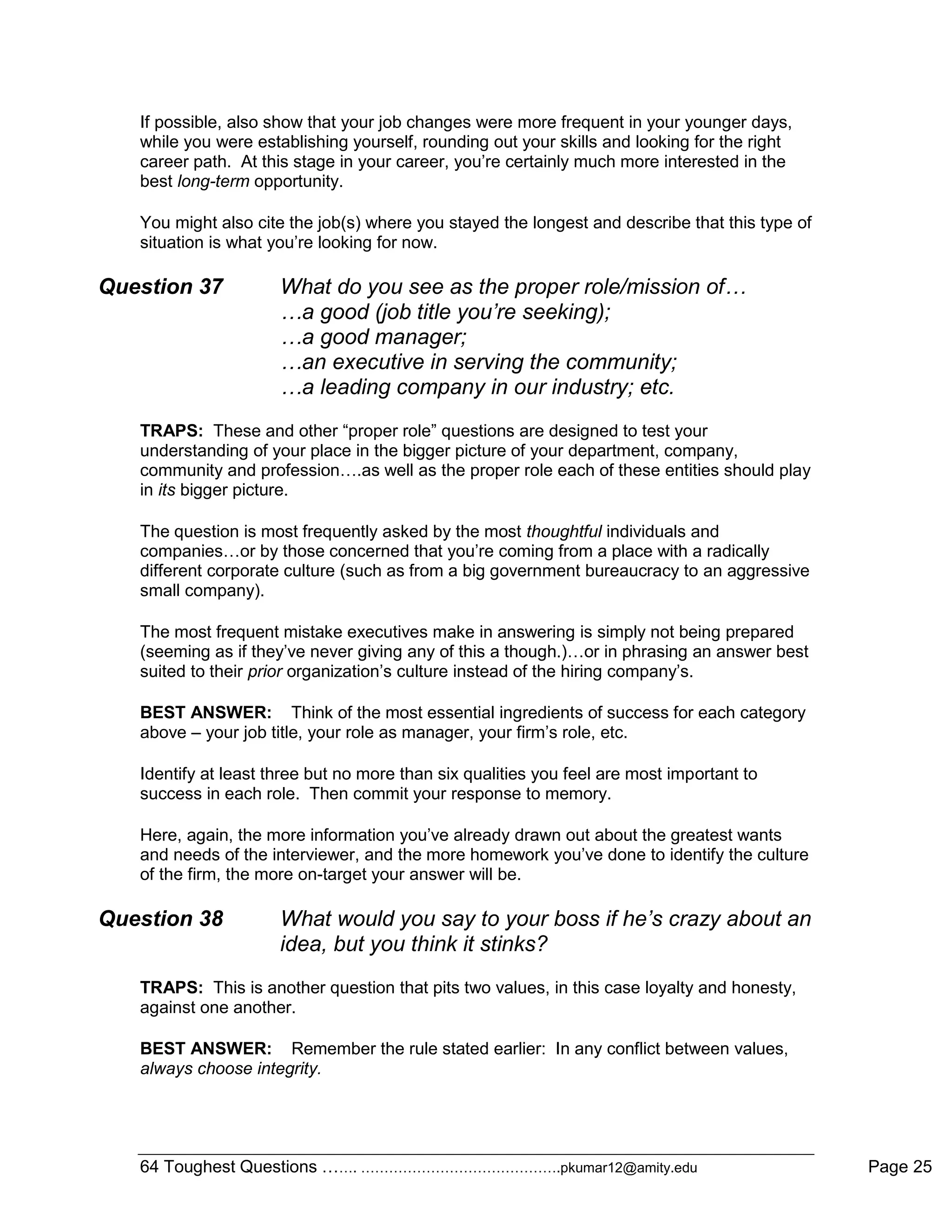 64 Toughest Questions ……. …………………………………….pkumar12@amity.edu Page 25
If possible, also show that your job changes were more frequent in your younger days,
while you were establishing yourself, rounding out your skills and looking for the right
career path. At this stage in your career, you‟re certainly much more interested in the
best long-term opportunity.
You might also cite the job(s) where you stayed the longest and describe that this type of
situation is what you‟re looking for now.
Question 37 What do you see as the proper role/mission of…
…a good (job title you’re seeking);
…a good manager;
…an executive in serving the community;
…a leading company in our industry; etc.
TRAPS: These and other “proper role” questions are designed to test your
understanding of your place in the bigger picture of your department, company,
community and profession….as well as the proper role each of these entities should play
in its bigger picture.
The question is most frequently asked by the most thoughtful individuals and
companies…or by those concerned that you‟re coming from a place with a radically
different corporate culture (such as from a big government bureaucracy to an aggressive
small company).
The most frequent mistake executives make in answering is simply not being prepared
(seeming as if they‟ve never giving any of this a though.)…or in phrasing an answer best
suited to their prior organization‟s culture instead of the hiring company‟s.
BEST ANSWER: Think of the most essential ingredients of success for each category
above – your job title, your role as manager, your firm‟s role, etc.
Identify at least three but no more than six qualities you feel are most important to
success in each role. Then commit your response to memory.
Here, again, the more information you‟ve already drawn out about the greatest wants
and needs of the interviewer, and the more homework you‟ve done to identify the culture
of the firm, the more on-target your answer will be.
Question 38 What would you say to your boss if he’s crazy about an
idea, but you think it stinks?
TRAPS: This is another question that pits two values, in this case loyalty and honesty,
against one another.
BEST ANSWER: Remember the rule stated earlier: In any conflict between values,
always choose integrity.
 
