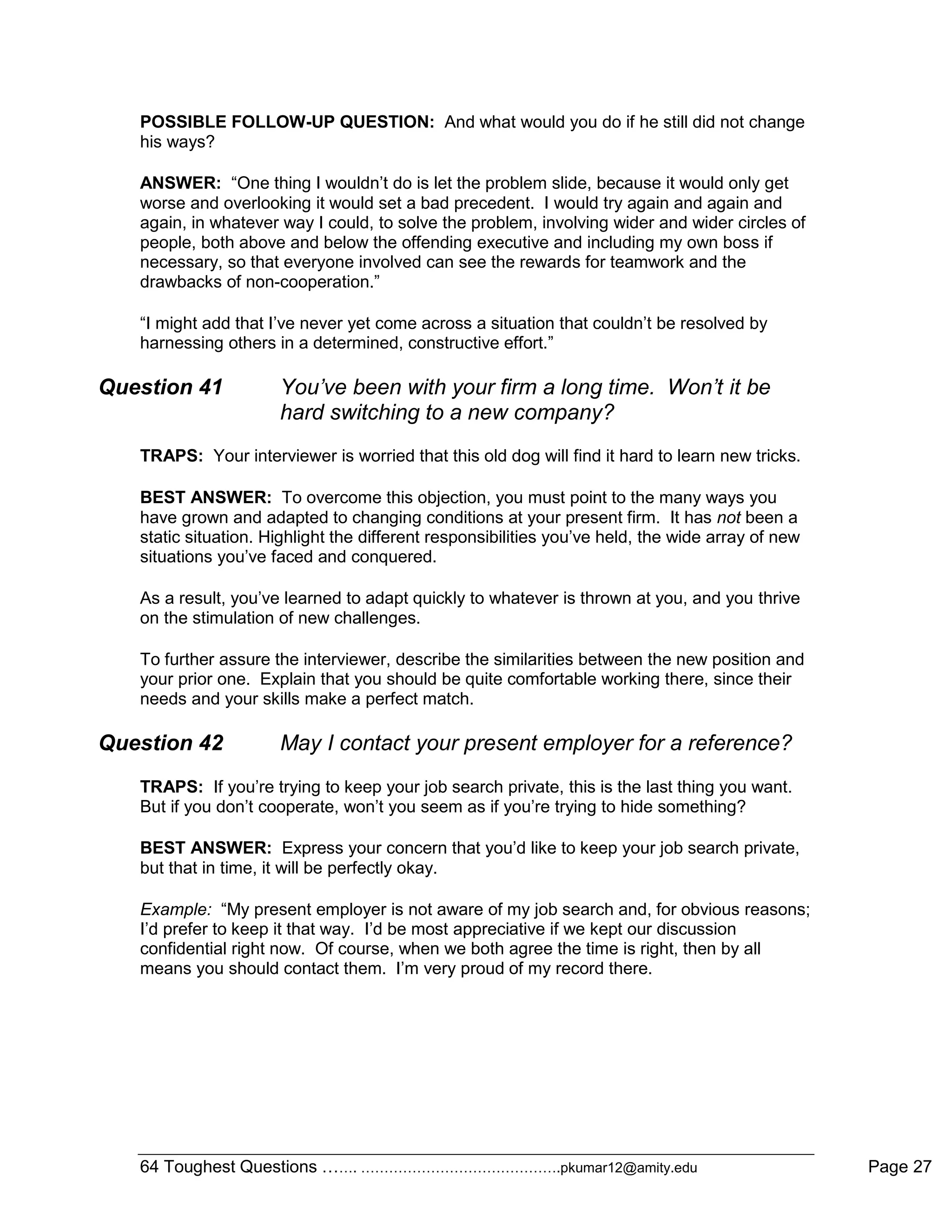 64 Toughest Questions ……. …………………………………….pkumar12@amity.edu Page 27
POSSIBLE FOLLOW-UP QUESTION: And what would you do if he still did not change
his ways?
ANSWER: “One thing I wouldn‟t do is let the problem slide, because it would only get
worse and overlooking it would set a bad precedent. I would try again and again and
again, in whatever way I could, to solve the problem, involving wider and wider circles of
people, both above and below the offending executive and including my own boss if
necessary, so that everyone involved can see the rewards for teamwork and the
drawbacks of non-cooperation.”
“I might add that I‟ve never yet come across a situation that couldn‟t be resolved by
harnessing others in a determined, constructive effort.”
Question 41 You’ve been with your firm a long time. Won’t it be
hard switching to a new company?
TRAPS: Your interviewer is worried that this old dog will find it hard to learn new tricks.
BEST ANSWER: To overcome this objection, you must point to the many ways you
have grown and adapted to changing conditions at your present firm. It has not been a
static situation. Highlight the different responsibilities you‟ve held, the wide array of new
situations you‟ve faced and conquered.
As a result, you‟ve learned to adapt quickly to whatever is thrown at you, and you thrive
on the stimulation of new challenges.
To further assure the interviewer, describe the similarities between the new position and
your prior one. Explain that you should be quite comfortable working there, since their
needs and your skills make a perfect match.
Question 42 May I contact your present employer for a reference?
TRAPS: If you‟re trying to keep your job search private, this is the last thing you want.
But if you don‟t cooperate, won‟t you seem as if you‟re trying to hide something?
BEST ANSWER: Express your concern that you‟d like to keep your job search private,
but that in time, it will be perfectly okay.
Example: “My present employer is not aware of my job search and, for obvious reasons;
I‟d prefer to keep it that way. I‟d be most appreciative if we kept our discussion
confidential right now. Of course, when we both agree the time is right, then by all
means you should contact them. I‟m very proud of my record there.
 