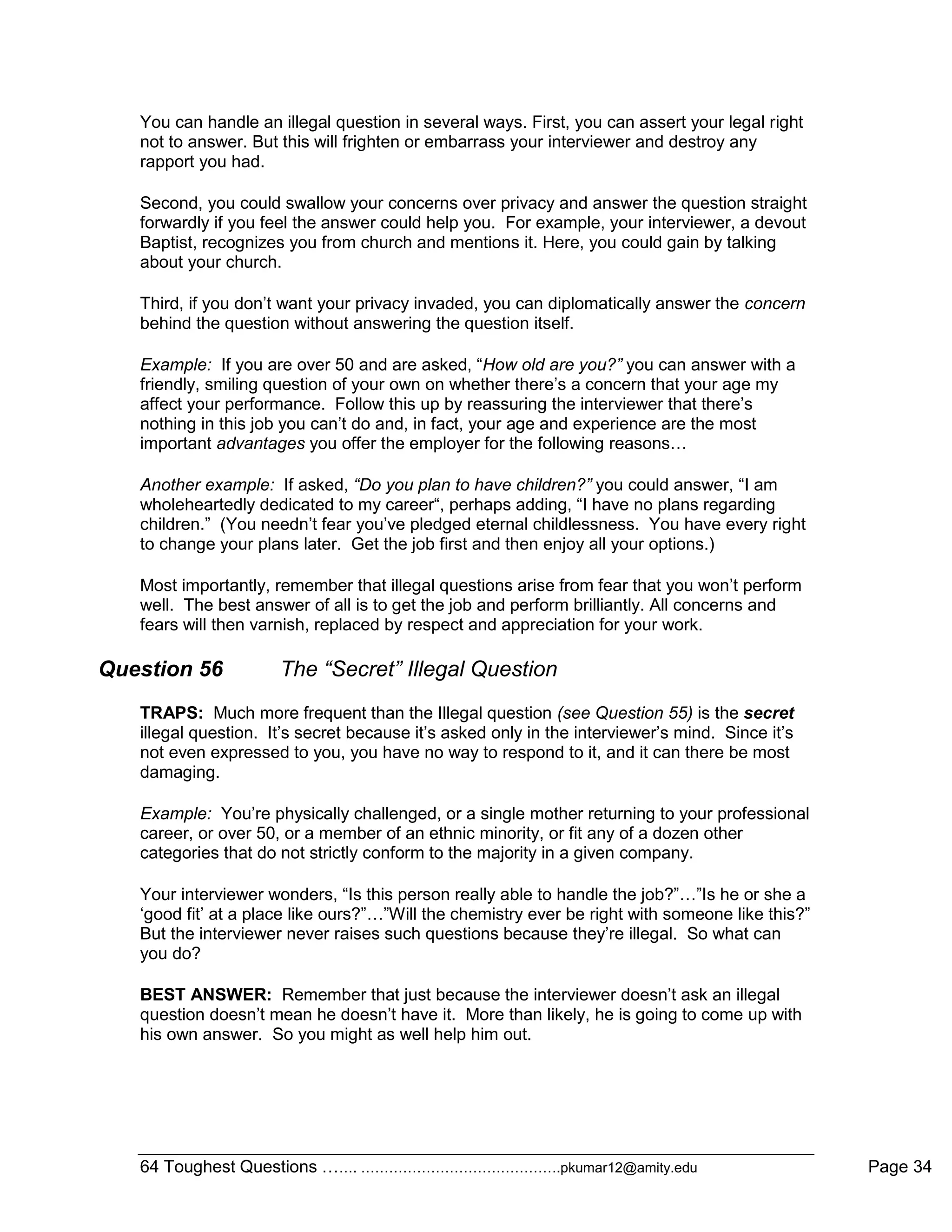 64 Toughest Questions ……. …………………………………….pkumar12@amity.edu Page 34
You can handle an illegal question in several ways. First, you can assert your legal right
not to answer. But this will frighten or embarrass your interviewer and destroy any
rapport you had.
Second, you could swallow your concerns over privacy and answer the question straight
forwardly if you feel the answer could help you. For example, your interviewer, a devout
Baptist, recognizes you from church and mentions it. Here, you could gain by talking
about your church.
Third, if you don‟t want your privacy invaded, you can diplomatically answer the concern
behind the question without answering the question itself.
Example: If you are over 50 and are asked, “How old are you?” you can answer with a
friendly, smiling question of your own on whether there‟s a concern that your age my
affect your performance. Follow this up by reassuring the interviewer that there‟s
nothing in this job you can‟t do and, in fact, your age and experience are the most
important advantages you offer the employer for the following reasons…
Another example: If asked, “Do you plan to have children?” you could answer, “I am
wholeheartedly dedicated to my career“, perhaps adding, “I have no plans regarding
children.” (You needn‟t fear you‟ve pledged eternal childlessness. You have every right
to change your plans later. Get the job first and then enjoy all your options.)
Most importantly, remember that illegal questions arise from fear that you won‟t perform
well. The best answer of all is to get the job and perform brilliantly. All concerns and
fears will then varnish, replaced by respect and appreciation for your work.
Question 56 The “Secret” Illegal Question
TRAPS: Much more frequent than the Illegal question (see Question 55) is the secret
illegal question. It‟s secret because it‟s asked only in the interviewer‟s mind. Since it‟s
not even expressed to you, you have no way to respond to it, and it can there be most
damaging.
Example: You‟re physically challenged, or a single mother returning to your professional
career, or over 50, or a member of an ethnic minority, or fit any of a dozen other
categories that do not strictly conform to the majority in a given company.
Your interviewer wonders, “Is this person really able to handle the job?”…”Is he or she a
„good fit‟ at a place like ours?”…”Will the chemistry ever be right with someone like this?”
But the interviewer never raises such questions because they‟re illegal. So what can
you do?
BEST ANSWER: Remember that just because the interviewer doesn‟t ask an illegal
question doesn‟t mean he doesn‟t have it. More than likely, he is going to come up with
his own answer. So you might as well help him out.
 