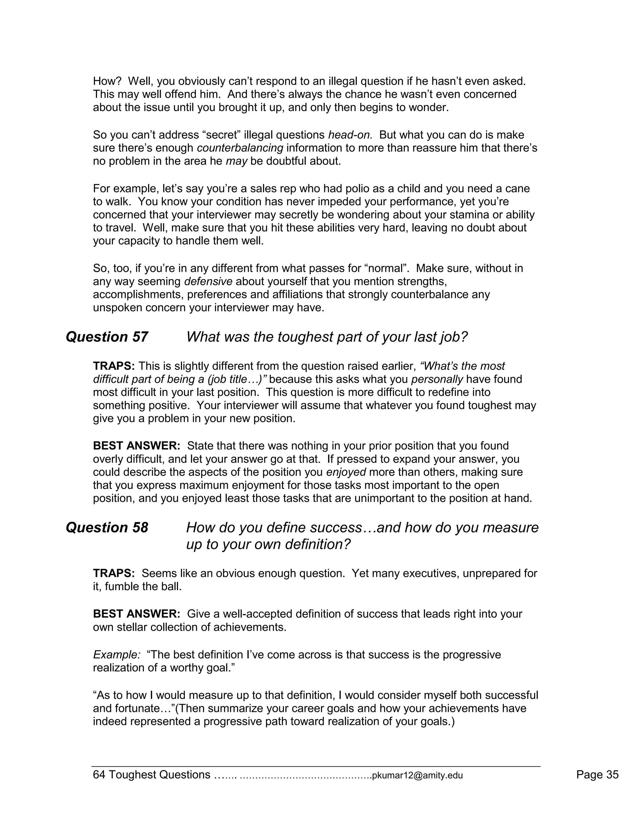 64 Toughest Questions ……. …………………………………….pkumar12@amity.edu Page 35
How? Well, you obviously can‟t respond to an illegal question if he hasn‟t even asked.
This may well offend him. And there‟s always the chance he wasn‟t even concerned
about the issue until you brought it up, and only then begins to wonder.
So you can‟t address “secret” illegal questions head-on. But what you can do is make
sure there‟s enough counterbalancing information to more than reassure him that there‟s
no problem in the area he may be doubtful about.
For example, let‟s say you‟re a sales rep who had polio as a child and you need a cane
to walk. You know your condition has never impeded your performance, yet you‟re
concerned that your interviewer may secretly be wondering about your stamina or ability
to travel. Well, make sure that you hit these abilities very hard, leaving no doubt about
your capacity to handle them well.
So, too, if you‟re in any different from what passes for “normal”. Make sure, without in
any way seeming defensive about yourself that you mention strengths,
accomplishments, preferences and affiliations that strongly counterbalance any
unspoken concern your interviewer may have.
Question 57 What was the toughest part of your last job?
TRAPS: This is slightly different from the question raised earlier, “What’s the most
difficult part of being a (job title…)” because this asks what you personally have found
most difficult in your last position. This question is more difficult to redefine into
something positive. Your interviewer will assume that whatever you found toughest may
give you a problem in your new position.
BEST ANSWER: State that there was nothing in your prior position that you found
overly difficult, and let your answer go at that. If pressed to expand your answer, you
could describe the aspects of the position you enjoyed more than others, making sure
that you express maximum enjoyment for those tasks most important to the open
position, and you enjoyed least those tasks that are unimportant to the position at hand.
Question 58 How do you define success…and how do you measure
up to your own definition?
TRAPS: Seems like an obvious enough question. Yet many executives, unprepared for
it, fumble the ball.
BEST ANSWER: Give a well-accepted definition of success that leads right into your
own stellar collection of achievements.
Example: “The best definition I‟ve come across is that success is the progressive
realization of a worthy goal.”
“As to how I would measure up to that definition, I would consider myself both successful
and fortunate…”(Then summarize your career goals and how your achievements have
indeed represented a progressive path toward realization of your goals.)
 