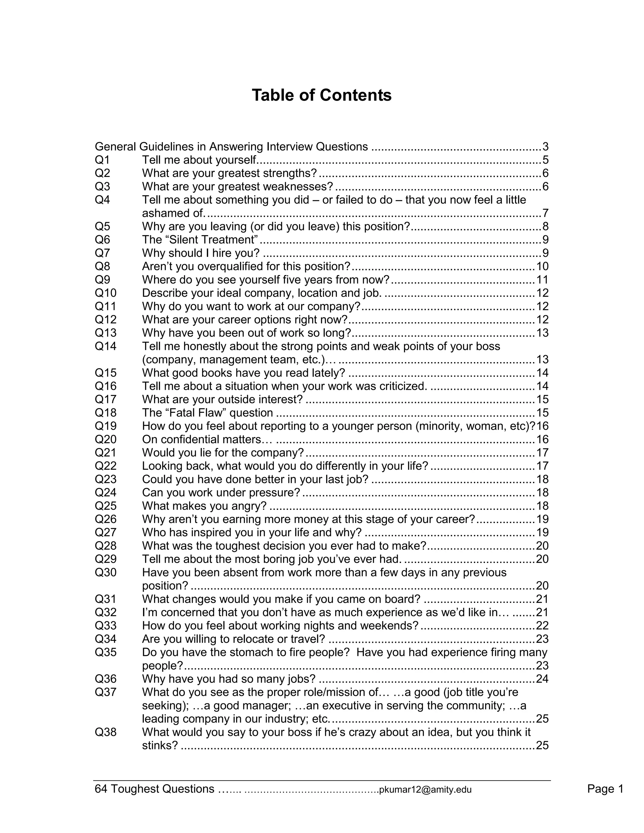 64 Toughest Questions ……. …………………………………….pkumar12@amity.edu Page 1
Table of Contents
General Guidelines in Answering Interview Questions ....................................................3
Q1 Tell me about yourself.......................................................................................5
Q2 What are your greatest strengths?....................................................................6
Q3 What are your greatest weaknesses?...............................................................6
Q4 Tell me about something you did – or failed to do – that you now feel a little
ashamed of.......................................................................................................7
Q5 Why are you leaving (or did you leave) this position?........................................8
Q6 The “Silent Treatment”......................................................................................9
Q7 Why should I hire you? .....................................................................................9
Q8 Aren‟t you overqualified for this position?........................................................10
Q9 Where do you see yourself five years from now?............................................11
Q10 Describe your ideal company, location and job. ..............................................12
Q11 Why do you want to work at our company?.....................................................12
Q12 What are your career options right now?.........................................................12
Q13 Why have you been out of work so long?........................................................13
Q14 Tell me honestly about the strong points and weak points of your boss
(company, management team, etc.)… ............................................................13
Q15 What good books have you read lately? .........................................................14
Q16 Tell me about a situation when your work was criticized. ................................14
Q17 What are your outside interest? ......................................................................15
Q18 The “Fatal Flaw” question ...............................................................................15
Q19 How do you feel about reporting to a younger person (minority, woman, etc)?16
Q20 On confidential matters… ...............................................................................16
Q21 Would you lie for the company?......................................................................17
Q22 Looking back, what would you do differently in your life?................................17
Q23 Could you have done better in your last job? ..................................................18
Q24 Can you work under pressure?.......................................................................18
Q25 What makes you angry? .................................................................................18
Q26 Why aren‟t you earning more money at this stage of your career?..................19
Q27 Who has inspired you in your life and why? ....................................................19
Q28 What was the toughest decision you ever had to make?.................................20
Q29 Tell me about the most boring job you‟ve ever had. ........................................20
Q30 Have you been absent from work more than a few days in any previous
position? .........................................................................................................20
Q31 What changes would you make if you came on board? ..................................21
Q32 I‟m concerned that you don‟t have as much experience as we‟d like in… .......21
Q33 How do you feel about working nights and weekends?...................................22
Q34 Are you willing to relocate or travel? ...............................................................23
Q35 Do you have the stomach to fire people? Have you had experience firing many
people?...........................................................................................................23
Q36 Why have you had so many jobs? ..................................................................24
Q37 What do you see as the proper role/mission of… …a good (job title you‟re
seeking); …a good manager; …an executive in serving the community; …a
leading company in our industry; etc...............................................................25
Q38 What would you say to your boss if he‟s crazy about an idea, but you think it
stinks? ............................................................................................................25
 