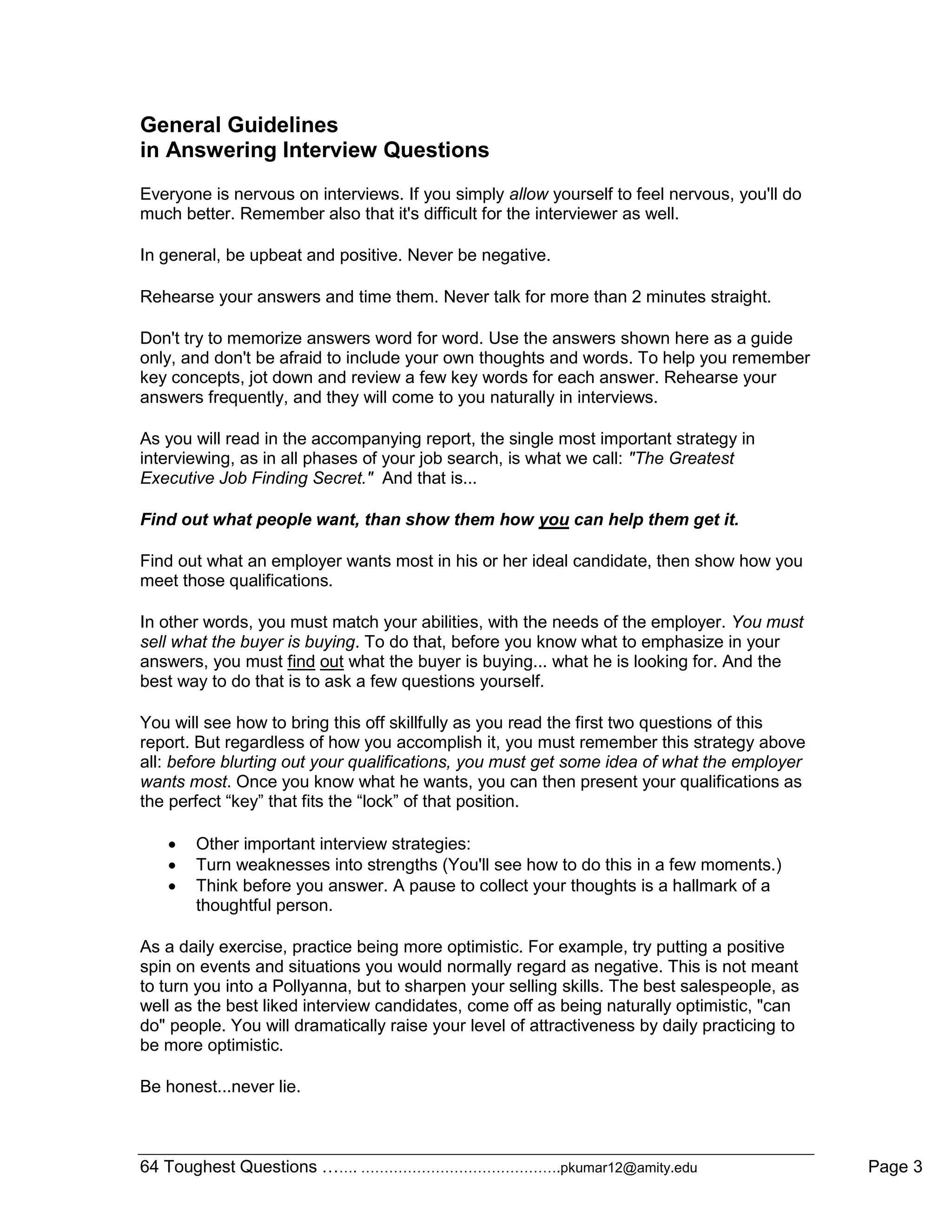 64 Toughest Questions ……. …………………………………….pkumar12@amity.edu Page 3
General Guidelines
in Answering Interview Questions
Everyone is nervous on interviews. If you simply allow yourself to feel nervous, you'll do
much better. Remember also that it's difficult for the interviewer as well.
In general, be upbeat and positive. Never be negative.
Rehearse your answers and time them. Never talk for more than 2 minutes straight.
Don't try to memorize answers word for word. Use the answers shown here as a guide
only, and don't be afraid to include your own thoughts and words. To help you remember
key concepts, jot down and review a few key words for each answer. Rehearse your
answers frequently, and they will come to you naturally in interviews.
As you will read in the accompanying report, the single most important strategy in
interviewing, as in all phases of your job search, is what we call: "The Greatest
Executive Job Finding Secret." And that is...
Find out what people want, than show them how you can help them get it.
Find out what an employer wants most in his or her ideal candidate, then show how you
meet those qualifications.
In other words, you must match your abilities, with the needs of the employer. You must
sell what the buyer is buying. To do that, before you know what to emphasize in your
answers, you must find out what the buyer is buying... what he is looking for. And the
best way to do that is to ask a few questions yourself.
You will see how to bring this off skillfully as you read the first two questions of this
report. But regardless of how you accomplish it, you must remember this strategy above
all: before blurting out your qualifications, you must get some idea of what the employer
wants most. Once you know what he wants, you can then present your qualifications as
the perfect “key” that fits the “lock” of that position.
 Other important interview strategies:
 Turn weaknesses into strengths (You'll see how to do this in a few moments.)
 Think before you answer. A pause to collect your thoughts is a hallmark of a
thoughtful person.
As a daily exercise, practice being more optimistic. For example, try putting a positive
spin on events and situations you would normally regard as negative. This is not meant
to turn you into a Pollyanna, but to sharpen your selling skills. The best salespeople, as
well as the best liked interview candidates, come off as being naturally optimistic, "can
do" people. You will dramatically raise your level of attractiveness by daily practicing to
be more optimistic.
Be honest...never lie.
 