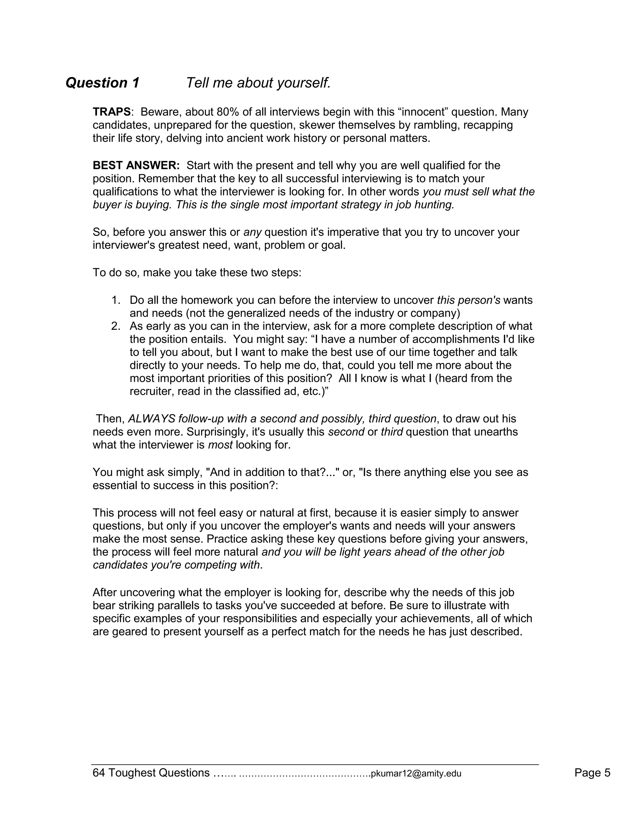 64 Toughest Questions ……. …………………………………….pkumar12@amity.edu Page 5
Question 1 Tell me about yourself.
TRAPS: Beware, about 80% of all interviews begin with this “innocent” question. Many
candidates, unprepared for the question, skewer themselves by rambling, recapping
their life story, delving into ancient work history or personal matters.
BEST ANSWER: Start with the present and tell why you are well qualified for the
position. Remember that the key to all successful interviewing is to match your
qualifications to what the interviewer is looking for. In other words you must sell what the
buyer is buying. This is the single most important strategy in job hunting.
So, before you answer this or any question it's imperative that you try to uncover your
interviewer's greatest need, want, problem or goal.
To do so, make you take these two steps:
1. Do all the homework you can before the interview to uncover this person's wants
and needs (not the generalized needs of the industry or company)
2. As early as you can in the interview, ask for a more complete description of what
the position entails. You might say: “I have a number of accomplishments I'd like
to tell you about, but I want to make the best use of our time together and talk
directly to your needs. To help me do, that, could you tell me more about the
most important priorities of this position? All I know is what I (heard from the
recruiter, read in the classified ad, etc.)”
Then, ALWAYS follow-up with a second and possibly, third question, to draw out his
needs even more. Surprisingly, it's usually this second or third question that unearths
what the interviewer is most looking for.
You might ask simply, "And in addition to that?..." or, "Is there anything else you see as
essential to success in this position?:
This process will not feel easy or natural at first, because it is easier simply to answer
questions, but only if you uncover the employer's wants and needs will your answers
make the most sense. Practice asking these key questions before giving your answers,
the process will feel more natural and you will be light years ahead of the other job
candidates you're competing with.
After uncovering what the employer is looking for, describe why the needs of this job
bear striking parallels to tasks you've succeeded at before. Be sure to illustrate with
specific examples of your responsibilities and especially your achievements, all of which
are geared to present yourself as a perfect match for the needs he has just described.
 