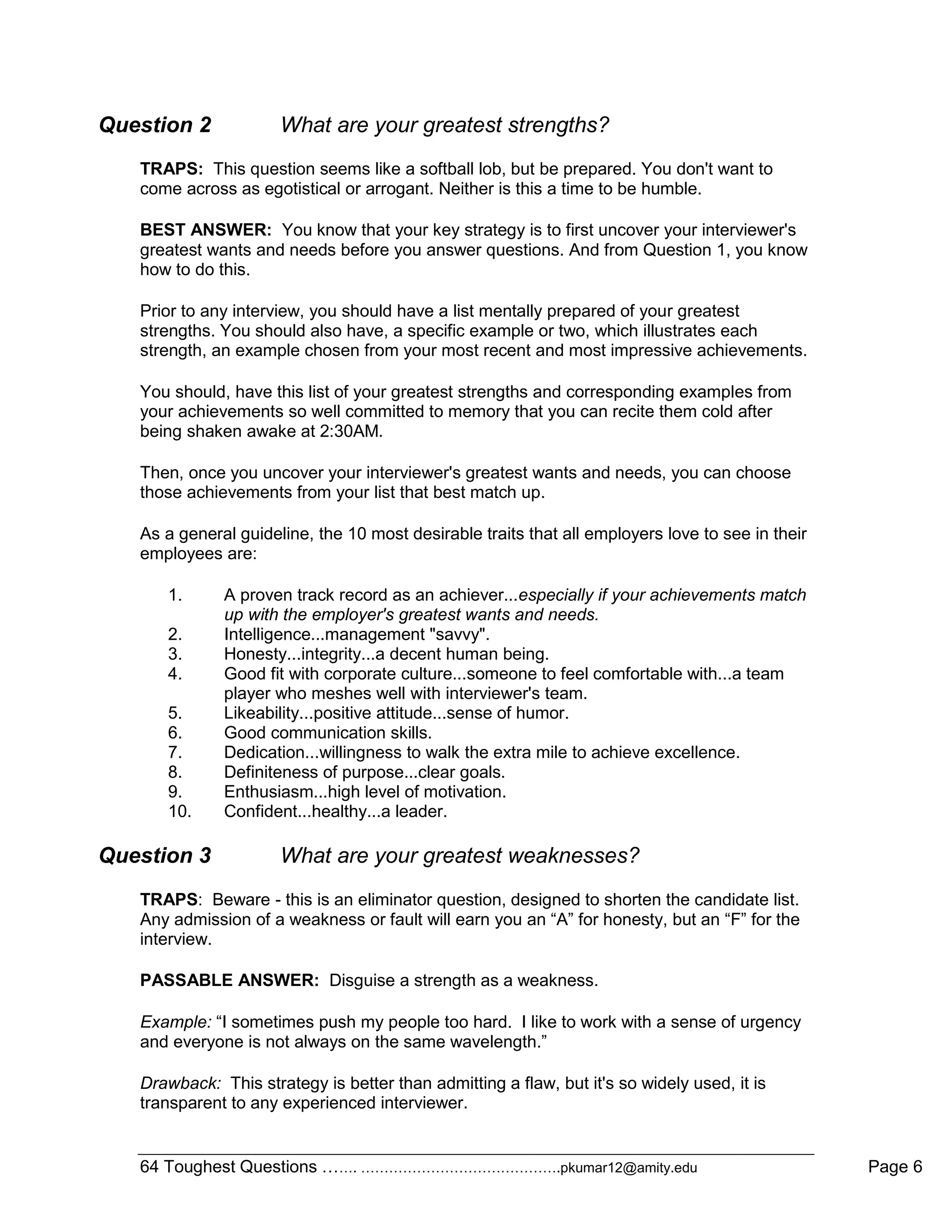 64 Toughest Questions ……. …………………………………….pkumar12@amity.edu Page 6
Question 2 What are your greatest strengths?
TRAPS: This question seems like a softball lob, but be prepared. You don't want to
come across as egotistical or arrogant. Neither is this a time to be humble.
BEST ANSWER: You know that your key strategy is to first uncover your interviewer's
greatest wants and needs before you answer questions. And from Question 1, you know
how to do this.
Prior to any interview, you should have a list mentally prepared of your greatest
strengths. You should also have, a specific example or two, which illustrates each
strength, an example chosen from your most recent and most impressive achievements.
You should, have this list of your greatest strengths and corresponding examples from
your achievements so well committed to memory that you can recite them cold after
being shaken awake at 2:30AM.
Then, once you uncover your interviewer's greatest wants and needs, you can choose
those achievements from your list that best match up.
As a general guideline, the 10 most desirable traits that all employers love to see in their
employees are:
1. A proven track record as an achiever...especially if your achievements match
up with the employer's greatest wants and needs.
2. Intelligence...management "savvy".
3. Honesty...integrity...a decent human being.
4. Good fit with corporate culture...someone to feel comfortable with...a team
player who meshes well with interviewer's team.
5. Likeability...positive attitude...sense of humor.
6. Good communication skills.
7. Dedication...willingness to walk the extra mile to achieve excellence.
8. Definiteness of purpose...clear goals.
9. Enthusiasm...high level of motivation.
10. Confident...healthy...a leader.
Question 3 What are your greatest weaknesses?
TRAPS: Beware - this is an eliminator question, designed to shorten the candidate list.
Any admission of a weakness or fault will earn you an “A” for honesty, but an “F” for the
interview.
PASSABLE ANSWER: Disguise a strength as a weakness.
Example: “I sometimes push my people too hard. I like to work with a sense of urgency
and everyone is not always on the same wavelength.”
Drawback: This strategy is better than admitting a flaw, but it's so widely used, it is
transparent to any experienced interviewer.
 