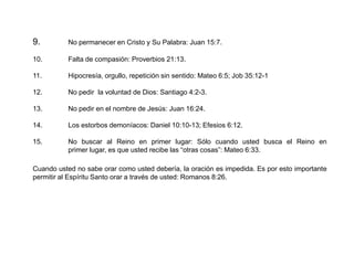 9.

No permanecer en Cristo y Su Palabra: Juan 15:7.

10.

Falta de compasión: Proverbios 21:13.

11.

Hipocresía, orgullo, repetición sin sentido: Mateo 6:5; Job 35:12-1

12.

No pedir la voluntad de Dios: Santiago 4:2-3.

13.

No pedir en el nombre de Jesús: Juan 16:24.

14.

Los estorbos demoníacos: Daniel 10:10-13; Efesios 6:12.

15.

No buscar al Reino en primer lugar: Sólo cuando usted busca el Reino en
primer lugar, es que usted recibe las “otras cosas”: Mateo 6:33.

Cuando usted no sabe orar como usted debería, la oración es impedida. Es por esto importante
permitir al Espíritu Santo orar a través de usted: Romanos 8:26.

 