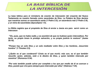 La base bíblica para el ministerio de oración de intercesión del creyente del Nuevo
Testamento es nuestro llamado como sacerdotes de Dios. La Palabra de Dios declara
que nosotros somos un sacerdocio santo (1 Pedro 2:5), un sacerdocio real (1 Pedro 2:9),
y un reino de sacerdotes (Apocalipsis 1:5).

La Biblia registra que el propósito de Dios al enviar a Jesús era para servir como un
intercesor:
“Vio, pues, que no había nadie, y se asombró de que no hubiese quien intercediese. Por
tanto, su propio brazo le produjo salvación, y su propia justicia lo sostuvo” (Isaías
59:16).
“Porque hay un solo Dios y un solo mediador entre Dios y los hombres, Jesucristo
hombre” (1 Timoteo 2:5).
“¿Quién es el que condenará? Cristo es el que murió; más aun, es el que también
resucitó; quien, además, está a la diestra de Dios, y quien también intercede por
nosotros” (Romanos 8:34).
“Por esto también puede salvar por completo a los que por medio de él se acercan a
Dios, puesto que vive para siempre para interceder por ellos” (Hebreos 7:25).

 
