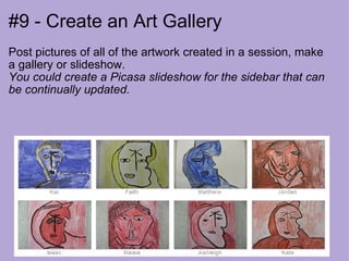 #9 - Create an Art Gallery Post pictures of all of the artwork created in a session, make a gallery or slideshow. You could create a Picasa slideshow for the sidebar that can be continually updated. 