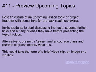 #11 - Preview Upcoming Topics Post an outline of an upcoming lesson topic or project together with some links for pre-task reading/viewing. Invite students to start discussing the topic, suggest further links and air any queries they have before presenting the topic in class. Alternatively, present a 'teaser' and encourage class and parents to guess exactly what it is.   This could take the form of a brief video clip, an image or a weblink.    @DaveDodgson   