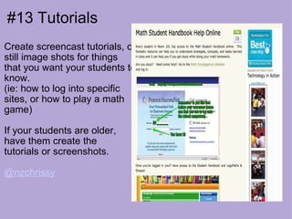 #13 Tutorials Create screencast tutorials, or still image shots for things that you want your students to know. (ie: how to log into specific sites, or how to play a math game) If your students are older, have them create the  tutorials or screenshots. @nzchrissy   