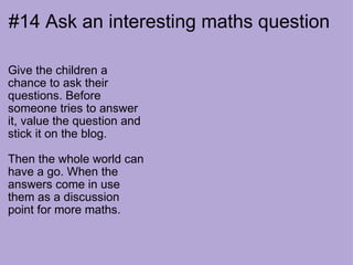 #14 Ask an interesting maths question Give the children a chance to ask their questions. Before someone tries to answer it, value the question and stick it on the blog.  Then the whole world can have a go. When the answers come in use them as a discussion point for more maths. 