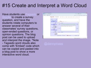 #15 Create and Interpret a Word Cloud Have students use  Tagxedo  or  Wordle  to create a survey question, and have the students rotate computers to answer several of their classmates' survey questions, open-ended questions, or opinion questions. The blog post can be used to upload and interpret the image. *Note - Tagxedo word clouds also come with 'Embed' code which can be copied and pasted into a blog post to show a more interactive word cloud. @dannymaas 