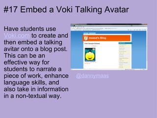 #17 Embed a Voki Talking Avatar Have students use  Voki.com  to create and then embed a talking avitar onto a blog post. This can be an effective way for students to narrate a piece of work, enhance language skills, and also take in information in a non-textual way. @dannymaas 