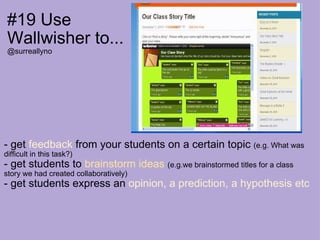 #19 Use Wallwisher to... @surreallyno - get  feedback  from your students on a certain topic  (e.g. What was difficult in this task?) - get students to  brainstorm ideas   (e.g.we brainstormed titles for a class story we had created collaboratively) - get students express an  opinion, a prediction, a hypothesis etc 