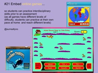 #21 Embed  online games ... so students can practice interdisciplinary skills prior to an assessment (as all games have different levels of difficulty, students can practice at their own pace at home  and reach different levels) @surreallyno 