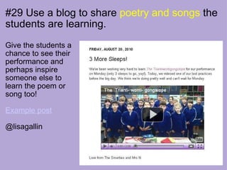 #29 Use a blog to share  poetry and songs  the students are learning. Give the students a chance to see their performance and perhaps inspire someone else to learn the poem or song too! Example post @lisagallin   