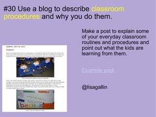 #30 Use a blog to describe  classroom procedures  and why you do them. Make a post to explain some of your everyday classroom routines and procedures and point out what the kids are learning from them.  Example post @lisagallin 
