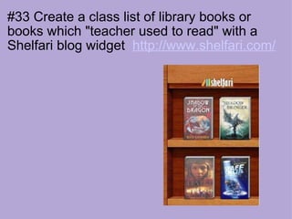 #33 Create a class list of library books or books which "teacher used to read" with a Shelfari blog widget   http://www.shelfari.com/                                                                           