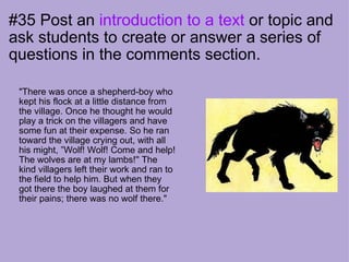 #35 Post an  introduction to a text  or topic and ask students to create or answer a series of questions in the comments section.                 "There was once a shepherd-boy who kept his flock at a little distance from the village. Once he thought he would play a trick on the villagers and have some fun at their expense. So he ran toward the village crying out, with all his might, ”Wolf! Wolf! Come and help! The wolves are at my lambs!'' The kind villagers left their work and ran to the field to help him. But when they got there the boy laughed at them for their pains; there was no wolf there."                                         