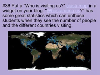 #36 Put a "Who is visiting us?"  clustr map  in a widget on your blog. " Whos.amung us ?" has some great statistics which can enthuse students when they see the number of people and the different countries visiting.                                                           