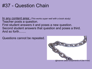 #37 - Question Chain In any content area:  (This works super well with a book study) Teacher posts a question.  First student answers it and poses a new question. Second student answers that question and poses a third. And so forth........ Questions cannot be repeated. @hcarver (idea compliments of Dan Frew) 