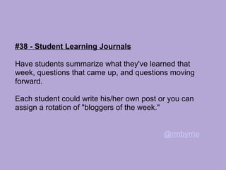 #38 - Student Learning Journals Have students summarize what they've learned that week, questions that came up, and questions moving forward.  Each student could write his/her own post or you can assign a rotation of "bloggers of the week." @rmbyrne 