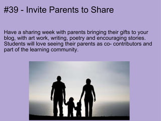 #39 - Invite Parents to Share Have a sharing week with parents bringing their gifts to your blog, with art work, writing, poetry and encouraging stories.  Students will love seeing their parents as co- contributors and part of the learning community. 