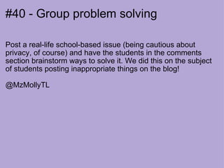 #40 - Group problem solving Post a real-life school-based issue (being cautious about privacy, of course) and have the students in the comments section brainstorm ways to solve it. We did this on the subject of students posting inappropriate things on the blog!   @MzMollyTL 