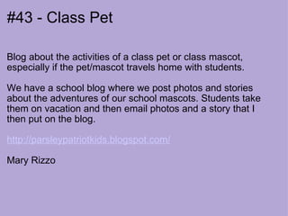 #43 - Class Pet Blog about the activities of a class pet or class mascot, especially if the pet/mascot travels home with students.  We have a school blog where we post photos and stories about the adventures of our school mascots. Students take them on vacation and then email photos and a story that I then put on the blog.  http://parsleypatriotkids.blogspot.com/   Mary Rizzo  