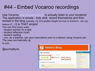 #44 - Embed Vocaroo recordings Use Vocaroo  http://vocaroo.com/  to actually listen to your students! The application is simple - kids click, record themselves and then embed in the blog  (actually, my 2nd graders taught me how to embed it - can you believe it? :)   It is THAT simple! You can find many uses: - student opinion on a task - student reflection (oral)  - student reading  - you, as a teacher, can give instructions prior to a lesson using Vocaroo etc. The uses are basically up  to you.   @surreallyno 