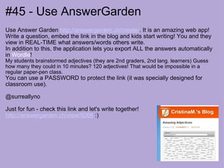 #45 - Use AnswerGarden Use Answer Garden  http://answergarden.ch/create/ . It is an amazing web app! Write a question, embed the link in the blog and kids start writing! You and they view in REAL-TIME what answers/words others write.  In addition to this, the application lets you export ALL the answers automatically in  Wordle ! My students brainstormed adjectives (they are 2nd graders, 2nd lang. learners) Guess how many they could in 10 minutes? 120 adjectives! That would be impossible in a regular paper-pen class.  You can use a PASSWORD to protect the link (it was specially designed for classroom use).  @surreallyno Just for fun - check this link and let's write together! http://answergarden.ch/view/9266  :) 