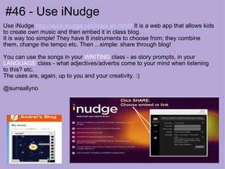 #46 - Use iNudge Use iNudge  http://www.inudge.net/index.en.html#  It is a web app that allows kids to create own music and then embed it in class blog. It is way too simple! They have 8 instruments to choose from; they combine them, change the tempo etc. Then ...simple: share through blog! You can use the songs in your  WRITING  class - as story prompts, in your  LANGUAGE  class - what adjectives/adverbs come to your mind when listening to this? etc. The uses are, again, up to you and your creativity. :) @surreallyno 