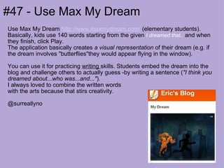 #47 - Use Max My Dream Use Max My Dream  http://www.maxmydream.com/  (elementary students). Basically, kids use 140 words starting from the given  I dreamed that..  and when they finish, click Play.  The application basically creates  a visual representation  of their dream (e.g. if the dream involves "butterflies"they would appear flying in the window).  You can use it for practicing  writing  skills. Students embed the dream into the blog and challenge others to actually guess -by writing a sentence ( "I think you dreamed about...who was...and..." ).  I always loved to combine the written words  with the arts because that stirs creativity.  @surreallyno 