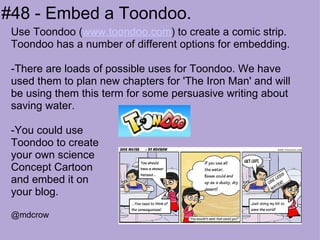 #48 - Embed a Toondoo. Use Toondoo ( www.toondoo.com ) to create a comic strip. Toondoo has a number of different options for embedding. -There are loads of possible uses for Toondoo. We have used them to plan new chapters for 'The Iron Man' and will be using them this term for some persuasive writing about saving water.  -You could use Toondoo to create your own science  Concept Cartoon  and embed it on  your blog. @mdcrow 