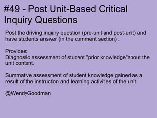 #49 - Post Unit-Based Critical Inquiry Questions Post the driving inquiry question (pre-unit and post-unit) and have students answer (in the comment section) .   Provides:  Diagnostic assessment of student "prior knowledge"about the unit content.   Summative assessment of student knowledge gained as a result of the instruction and learning activities of the unit.   @WendyGoodman 