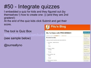 #50 - Integrate quizzes I embedded a quiz for kids and they figured out (by themselves !) how to create one :)) (and they are 2nd graders!) At the end of the quiz kids click Submit and get their score.   The tool is Quiz Box    http://www.quizbox.com/builder/   (see sample below) @surreallyno 