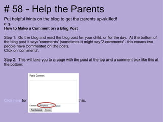 Put helpful hints on the blog to get the parents up-skilled! e.g.  How to Make a Comment on a Blog Post Step 1:  Go the blog and read the blog post for your child, or for the day.  At the bottom of the blog post it says 'comments' (sometimes it might say '2 comments' - this means two people have commented on the post). Click on 'comments'.  Step 2:  This will take you to a page with the post at the top and a comment box like this at the bottom:  Click here  for the rest of the post we did on this. # 58 - Help the Parents 
